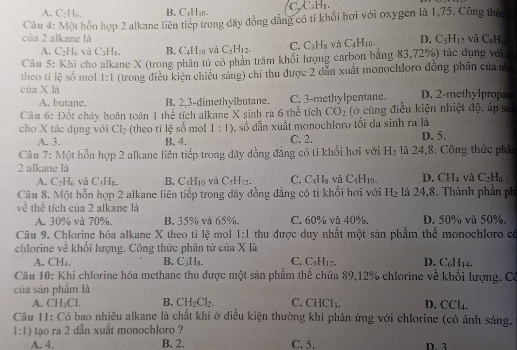 C. C_3H
A. C_2H_6. B. C_4H_10.
Câu 4: Một hỗn hợp 2 alkane liên tiếp trong dãy đồng đẳng có ti khối hơi với oxygen là 1,75. Công thức
của 2 alkane là D. C_5H_12 và C_6H_14
A. C ,| 6 và C_3H_8. B. C_4H_10 và C_5H_12. C. C_3H_8 và C_4H_10.
Câu 5: Khi cho alkane X (trong phân tử có phần trăm khối lượng carbon bằng 83,72%) tác dụng vớic
theo ti lệ số mol 1:1 (trong điều kiện chiếu sáng) chi thu được 2 dẫn xuất monochloro đồng phân của nh
của X là D. 2-methylpropar
A. butane. B. 2,3-dimethylbutane. C. 3-methylpentane.
Câu 6: Đốt cháy hoàn toàn 1 thể tích alkane X sinh ra 6 thể tích CO_2 (ở cùng điều kiện nhiệt độ. áp sư
cho X tác dụng với Cl_2 (theo tỉ lê s x 1:1) S , số dẫn xuất monochloro tối đa sinh ra là
ô mol
A. 3. B. 4. C. 2.
D. 5.
Câu 7: Một hỗn hợp 2 alkane liên tiếp trong dãy đồng đẳng có ti khối hơi với H_2 là 24,8. Công thức phân
2 alkane là
A. C_2H_6 và C_3H_8. B. C_4H_10 và C_5H_12. C. C_3H_8 và C_4H_10. D. CH_4 và C_2H_6
Câu 8. Một hỗn hợp 2 alkane liên tiếp trong dãy đồng đẳng có tỉ khổi hơi với H_2 là 24,8. Thành phần ph
về thể tích của 2 alkane là
A. 30% và 70%. B. 35% và 65%. C. 60% và 40%. D. 50% và 50%.
Câu 9. Chlorine hóa alkane X theo tỉ lệ mol 1:1 thu được duy nhất một sản phẩm thế monochloro có
chlorine về khối lượng. Công thức phân tử của Xla 1
A. CH₄. B. C_3H_8. C. C_5H_12. D. C_6H_14.
Câu 10: Khi chlorine hóa methane thu được một sản phẩm thế chứa 89,12% chlorine về khối lượng. Cô
của sản phầm là
A. CH_3Cl. B. CH_2Cl_2. C. C HCl_3. D. CCl4.
Câu 11: Có bao nhiêu alkane là chất khí ở điều kiện thường khi phản ứng với chlorine (có ánh sáng,
1:1 tạo ra 2 dẫn xuất monochloro ?
A. 4. B. 2. C. 5. D. 3