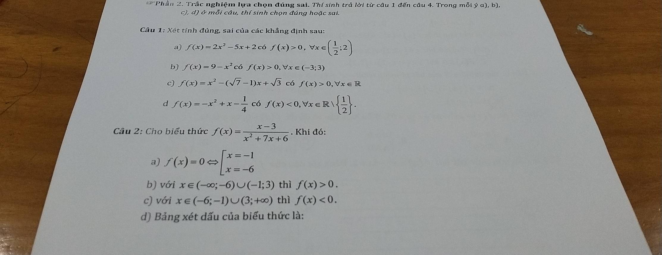 Phần 2. Trắc nghiệm lựa chọn đúng sai. Thí sinh trả lời từ câu 1 đến câu 4. Trong mỗi ya),b), 
c), d) ở mỗi câu, thí sinh chọn đúng hoặc sai.
Câu 1: Xét tính đúng, sai của các khẳng định sau:
a) f(x)=2x^2-5x+2c6 f(x)>0, forall x∈ ( 1/2 ;2)
b) f(x)=9-x^2 có f(x)>0, forall x∈ (-3;3)
c) f(x)=x^2-(sqrt(7)-1)x+sqrt(3) có f(x)>0, forall x∈ R
d f(x)=-x^2+x- 1/4  có f(x)<0,forall x∈ R|  1/2 . 
Câu 2: Cho biểu thức f(x)= (x-3)/x^2+7x+6 . Khi đó:
a) f(x)=0Leftrightarrow beginarrayl x=-1 x=-6endarray.
b) với x∈ (-∈fty ;-6)∪ (-1;3) thì f(x)>0. 
c) với x∈ (-6;-1)∪ (3;+∈fty ) thì f(x)<0</tex>. 
d) Bảng xét dấu của biểu thức là: