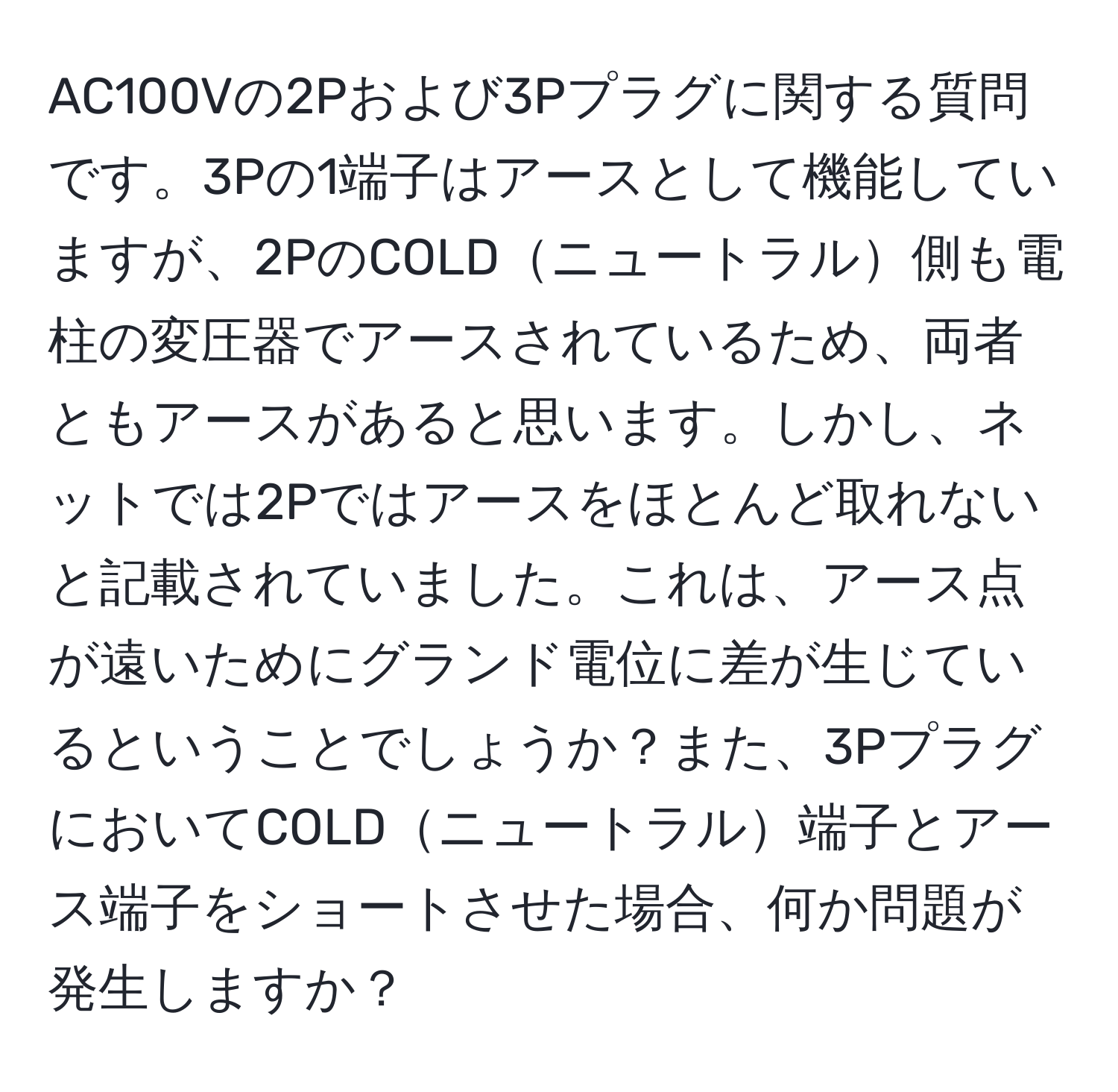 AC100Vの2Pおよび3Pプラグに関する質問です。3Pの1端子はアースとして機能していますが、2PのCOLDニュートラル側も電柱の変圧器でアースされているため、両者ともアースがあると思います。しかし、ネットでは2Pではアースをほとんど取れないと記載されていました。これは、アース点が遠いためにグランド電位に差が生じているということでしょうか？また、3PプラグにおいてCOLDニュートラル端子とアース端子をショートさせた場合、何か問題が発生しますか？