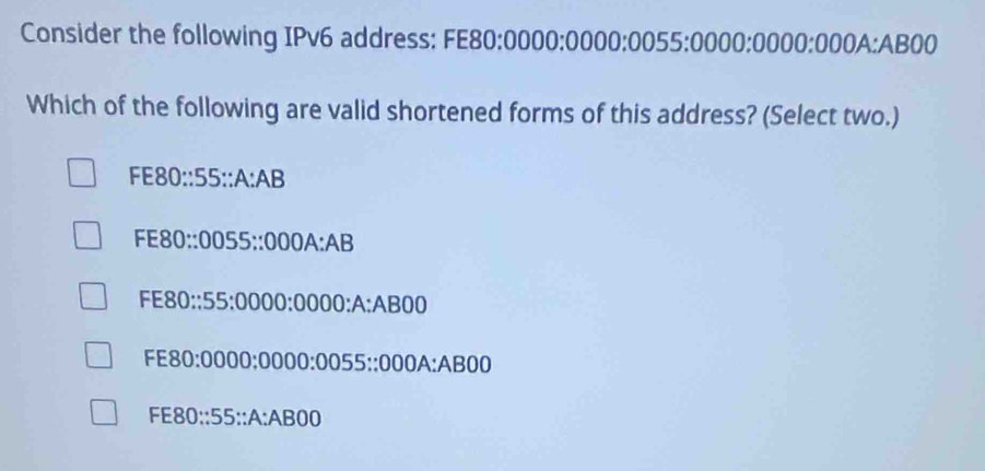 Consider the following IPv6 address: FE80:0000:0000:00 : 55:1 □ 000:000 ( ):000 A: AB00
Which of the following are valid shortened forms of this address? (Select two.)
FE80 :55::A:AB
FE80 :0055::000A:AB

4 -8 : 55:0000:0000:A:ABOD
E80:0000:0000:0055::000A:AB00
FE80: 55°∵ A° a B∩ (