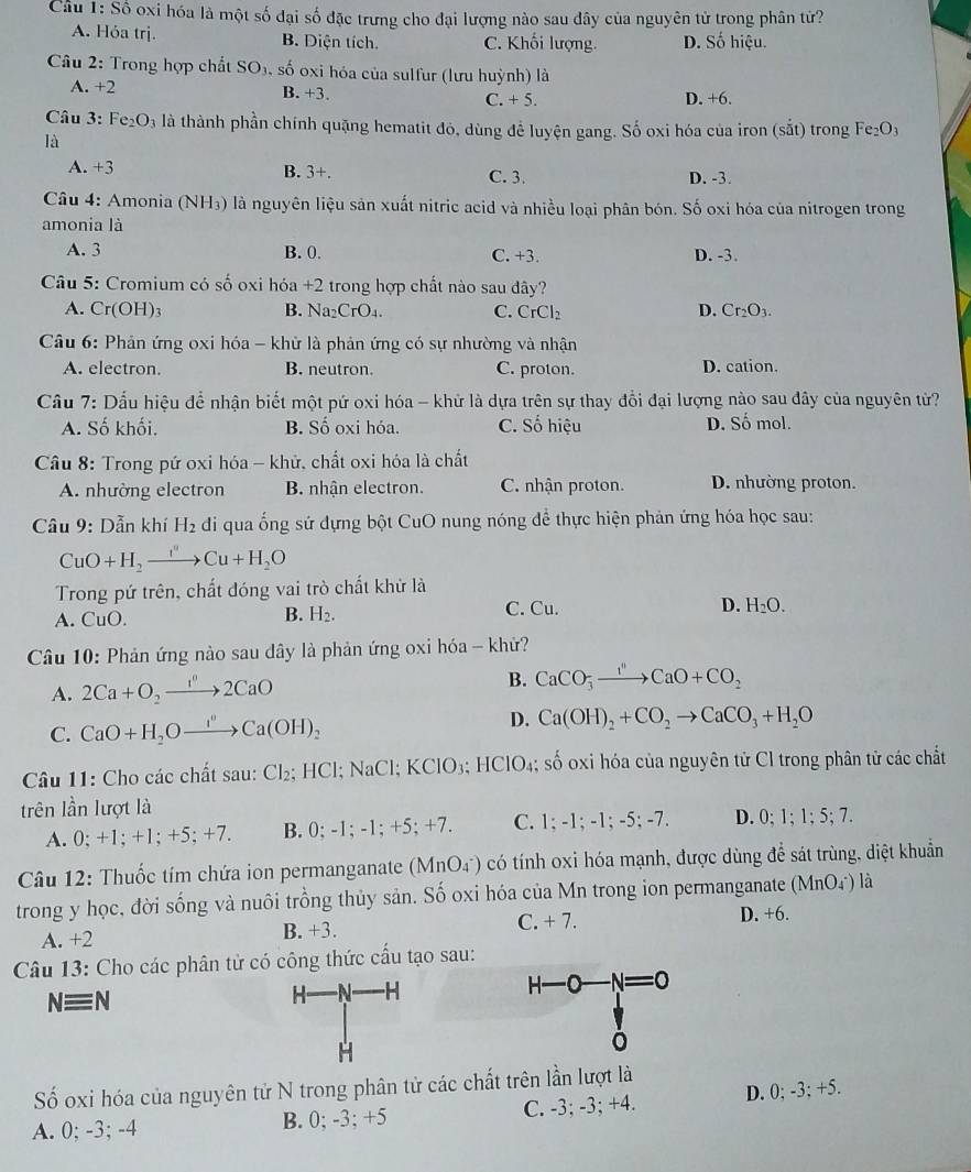 Cầu 1:Shat o 9 oxi hóa là một số đại số đặc trưng cho đại lượng nào sau đây của nguyên từ trong phân tử?
A. Hỏa trị. B. Diện tích. C. Khối lượng. D. Số hiệu.
Câu 2: Trong hợp chất SO₃, số oxi hóa của sulfur (lưu huỳnh) là
A. +2 B. +3. C. + 5. D. +6.
Câu 3: Fe_2O_3 là thành phần chính quặng hematit đó, dùng để luyện gang. Số oxi hóa của iron (sắt) trong Fe_2O_3
là
A. +3 B. 3+. C. 3. D. -3.
Câu 4: Amonia (NH₃) là nguyên liệu sản xuất nitric acid và nhiều loại phân bón. Số oxi hóa của nitrogen trong
amonia là
A. 3 B. 0. C. +3. D. -3.
Câu 5: Cromium có số oxi hóa +2 trong hợp chất nào sau đây?
A. Cr(OH)_3 B. Na₂CrO₄. C. CrCl
D. Cr_2O_3.
Câu 6: Phản ứng oxi hóa - khử là phản ứng có sự nhường và nhận
A. electron. B. neutron. C. proton. D. cation.
Câu 7: Dấu hiệu để nhận biết một pứ oxi hóa - khử là dựa trên sự thay đổi đại lượng nào sau đây của nguyên tử?
A. Số khối. B. Số oxi hóa. C. Số hiệu D. Số mol.
Câu 8: Trong pứ oxi hóa - khử, chất oxi hóa là chất
A. nhường electron B. nhận electron. C. nhận proton. D. nhường proton.
Câu 9: Dẫn khí H_2 di qua ống sử đựng bột CuO nung nóng để thực hiện phản ứng hóa học sau:
CuO+H_2to Cu+H_2O
Trong pứ trên, chất đóng vai trò chất khử là
A. CuO C. Cu. D. H_2O.
B. H_2.
Câu 10: Phản ứng nào sau dây là phản ứng oxi hóa - khử?
A. 2Ca+O_2to 2CaO B. CaCO_3to CaOCaO+CO_2
C. CaO+H_2Oxrightarrow I°Ca(OH)_2 D. Ca(OH)_2+CO_2to CaCO_3+H_2O
Câu 11: Cho các chất sau: Cl_2; HCl; NaCl;KCIO_3;; HClO₄; số oxi hóa của nguyên tử Cl trong phân tử các chất
trên lần lượt là
A. 0:+1;+1; +5; +7. B. 0; -1;-1;+5;+7. C. 1;-1;-1;-5;-7. D. 0;1;1;5;7.
Câu 12: Thuốc tím chứa ion permanganate (MnO_4^-endpmatrix có tính oxi hóa mạnh, được dùng để sát trùng, diệt khuẩn
trong y học, đời sống và nuôi trồng thủy sản. Số oxi hóa của Mn trong ion permanganate e (MnO_4^-) là
A. +2 C. + 7. D. +6.
B. +3.
Câu 13: Cho các phân tử có công thức cấu tạo sau:
Nequiv N
H A H H-O-N=0
H
Số oxi hóa của nguyên tử N trong phân tử các chất trên lần lượt là
A. 0; -3; -4 B. 0; -3; +5 C. -3; -3; +4. D. 0; -3; +5.