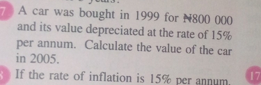 A car was bought in 1999 for N800 000
and its value depreciated at the rate of 15%
per annum. Calculate the value of the car 
in 2005. 
If the rate of inflation is 15% per annum. 17