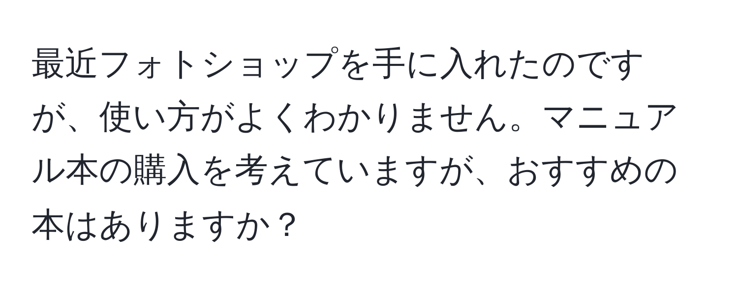 最近フォトショップを手に入れたのですが、使い方がよくわかりません。マニュアル本の購入を考えていますが、おすすめの本はありますか？