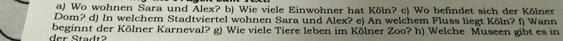 Wo wohnen Sara und Alex? b) Wie viele Einwohner hat Köln? c) Wo befindet sich der Kölner 
Dom? d) In welchem Stadtviertel wohnen Sara und Alex? e) An welchem Fluss liegt Köln? f) Wann 
beginnt der Kölner Karneval? g) Wie viele Tiere leben im Kölner Zoo? h) Welche Museen gibt es in