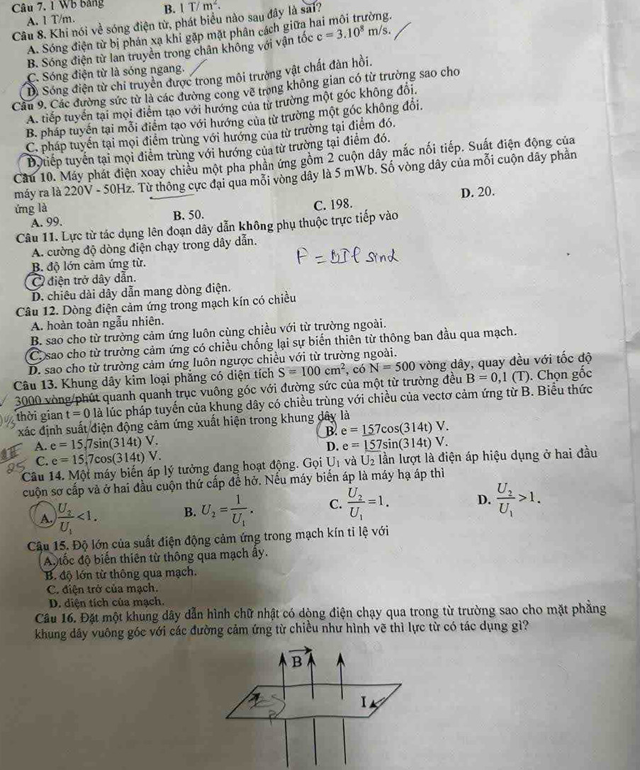 Wb bảng B. 1T/m^2.
A. 1 T/m.
Câu 8. Khi nói về sóng điện từ, phát biểu nào sau đây là sai?
A. Sóng điện từ bị phản xạ khi gặp mặt phân cách giữa h
B. Sóng điện từ lan truyền trong chân không với vận tốc c=3.10^8m/s.
C. Sóng điện từ là sóng ngang.
Di Sóng điện từ chi truyền được trong môi trưởng vật chất đàn hồi.
Cầu 9. Các đường sức từ là các đường cong vẽ trọng không gian có từ trường sao cho
A. tiếp tuyển tại mọi điểm tạo với hướng của từ trường một góc không đổi.
B. pháp tuyến tại mỗi điểm tạo với hướng của từ trường một góc không đổi.
C. pháp tuyến tại mọi điểm trùng với hướng của từ trường tại điểm đó.
Độ tiếp tuyến tại mọi điểm trùng với hướng của từ trường tại điểm đó.
Cầu 10. Máy phát điện xoay chiều một pha phần ứng gồm 2 cuộn dây mắc nối tiếp. Suất điện động của
máy ra là 220V - 50Hz. Từ thông cực đại qua mỗi vòng dây là 5 mWb. Số vòng dây của mỗi cuộn dây phần
C. 198. D. 20.
ứng là B. 50.
A. 99.
Câu 11. Lực từ tác dụng lên đoạn dây dẫn không phụ thuộc trực tiếp vào
A. cường độ dòng điện chạy trong dây dẫn.
B. độ lớn cảm ứng từ.
Ở điện trở dây dẫn.
D. chiêu dài dây dẫn mang dòng điện.
Câu 12. Dòng điện cảm ứng trong mạch kín có chiều
A. hoàn toàn ngẫu nhiên.
B. sao cho từ trường cảm ứng luôn cùng chiều với từ trường ngoài.
C. sao cho từ trường cảm ứng có chiều chống lại sự biến thiên từ thông ban đầu qua mạch.
D. sao cho từ trường cảm ứng luôn ngược chiều với từ trường ngoài.
Câu 13. Khung dây kim loại phẳng có diện tích S=100cm^2 ,có N=500 vòng dây, quay đều với tốc độ
3000 vòng/phút quanh quanh trục vuông góc với đường sức của một từ trường đều B=0,1(T). Chọn gốc
thời gian t=0 là lúc pháp tuyến của khung dây có chiều trùng với chiều của vectơ cảm ứng từ B. Biểu thức
xác định suất điện động cảm ứng xuất hiện trong khung dây là
B. e=_ 157cos (314t)V.
A. e=15,7sin (314t)V. e=157sin (314t)V.
D.
C. e=15,7cos (314t)V.
Câu 14. Một máy biến áp lý tưởng đang hoạt động. Gọi U_1 và U_2 lần lượt là điện áp hiệu dụng ở hai đầu
cuộn sơ cấp và ở hai đầu cuộn thứ cấp đề hở. Nếu máy biển áp là máy hạ áp thì
A frac U_2U_1<1.
B. U_2=frac 1U_1. C. frac U_2U_1=1.
D. frac U_2U_1>1.
Câu 15. Độ lớn của suất điện động cảm ứng trong mạch kín tỉ lệ với
A  tốc độ biến thiên từ thông qua mạch ây.
B độ lớn từ thông qua mạch.
C. điện trở của mạch.
D. diện tích của mạch.
Câu 16. Đặt một khung dây dẫn hình chữ nhật có dộng điện chạy qua trong từ trường sao cho mặt phẳng
khung dây vuông góc với các đường cảm ứng từ chiều như hình vẽ thì lực từ có tác dụng gì?