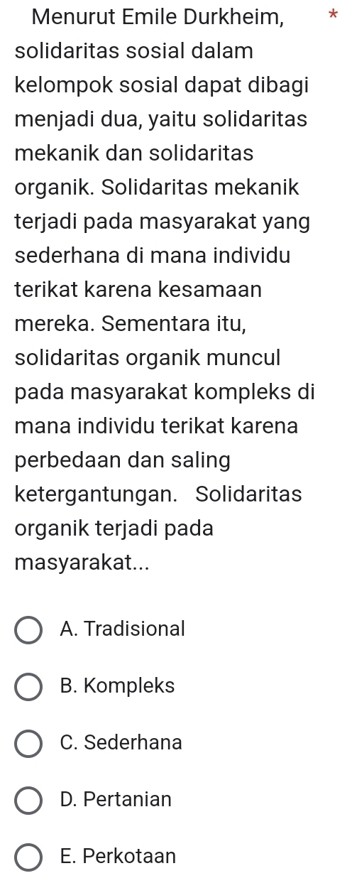 Menurut Emile Durkheim, *
solidaritas sosial dalam
kelompok sosial dapat dibagi
menjadi dua, yaitu solidaritas
mekanik dan solidaritas
organik. Solidaritas mekanik
terjadi pada masyarakat yang
sederhana di mana individu
terikat karena kesamaan
mereka. Sementara itu,
solidaritas organik muncul
pada masyarakat kompleks di
mana individu terikat karena
perbedaan dan saling
ketergantungan. Solidaritas
organik terjadi pada
masyarakat...
A. Tradisional
B. Kompleks
C. Sederhana
D. Pertanian
E. Perkotaan