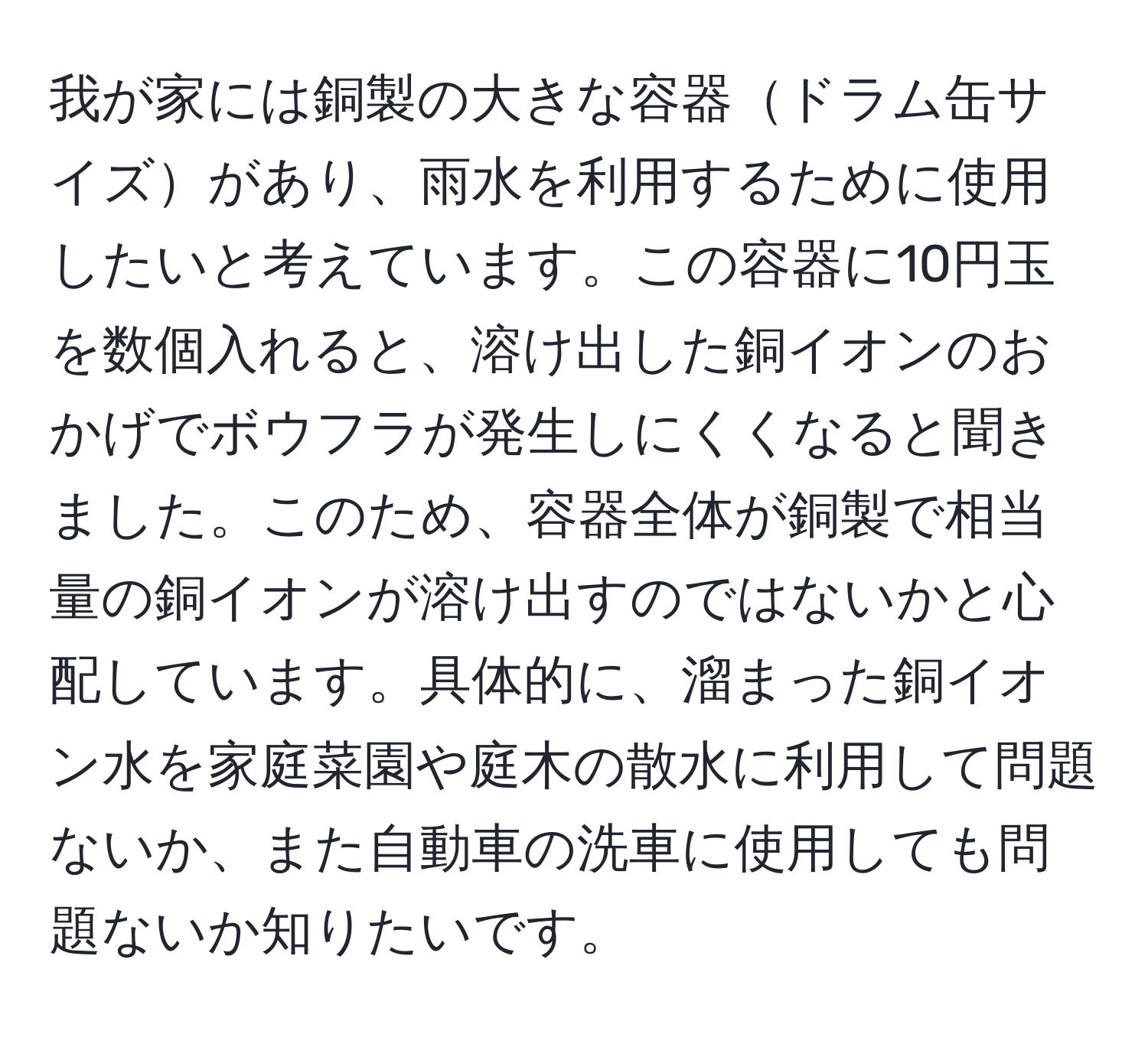 我が家には銅製の大きな容器ドラム缶サイズがあり、雨水を利用するために使用したいと考えています。この容器に10円玉を数個入れると、溶け出した銅イオンのおかげでボウフラが発生しにくくなると聞きました。このため、容器全体が銅製で相当量の銅イオンが溶け出すのではないかと心配しています。具体的に、溜まった銅イオン水を家庭菜園や庭木の散水に利用して問題ないか、また自動車の洗車に使用しても問題ないか知りたいです。