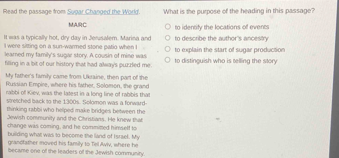 Read the passage from Sugar Changed the World. What is the purpose of the heading in this passage? 
MARC to identify the locations of events 
It was a typically hot, dry day in Jerusalem. Marina and to describe the author's ancestry 
I were sitting on a sun-warmed stone patio when I to explain the start of sugar production 
learned my family's sugar story. A cousin of mine was to distinguish who is telling the story 
filling in a bit of our history that had always puzzled me. 
My father's family came from Ukraine, then part of the 
Russian Empire, where his father, Solomon, the grand 
rabbi of Kiev, was the latest in a long line of rabbis that 
stretched back to the 1300s. Solomon was a forward- 
thinking rabbi who helped make bridges between the 
Jewish community and the Christians. He knew that 
change was coming, and he committed himself to 
building what was to become the land of Israel. My 
grandfather moved his family to Tel Aviv, where he 
became one of the leaders of the Jewish community.