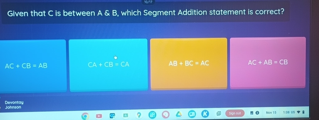 10/17
Given that C is between A & B, which Segment Addition statement is correct?
AC+CB=AB
CA+CB=CA
AB+BC=AC
AC+AB=CB
Devontay
Johnson
Sign out Nov 15 1:08 US