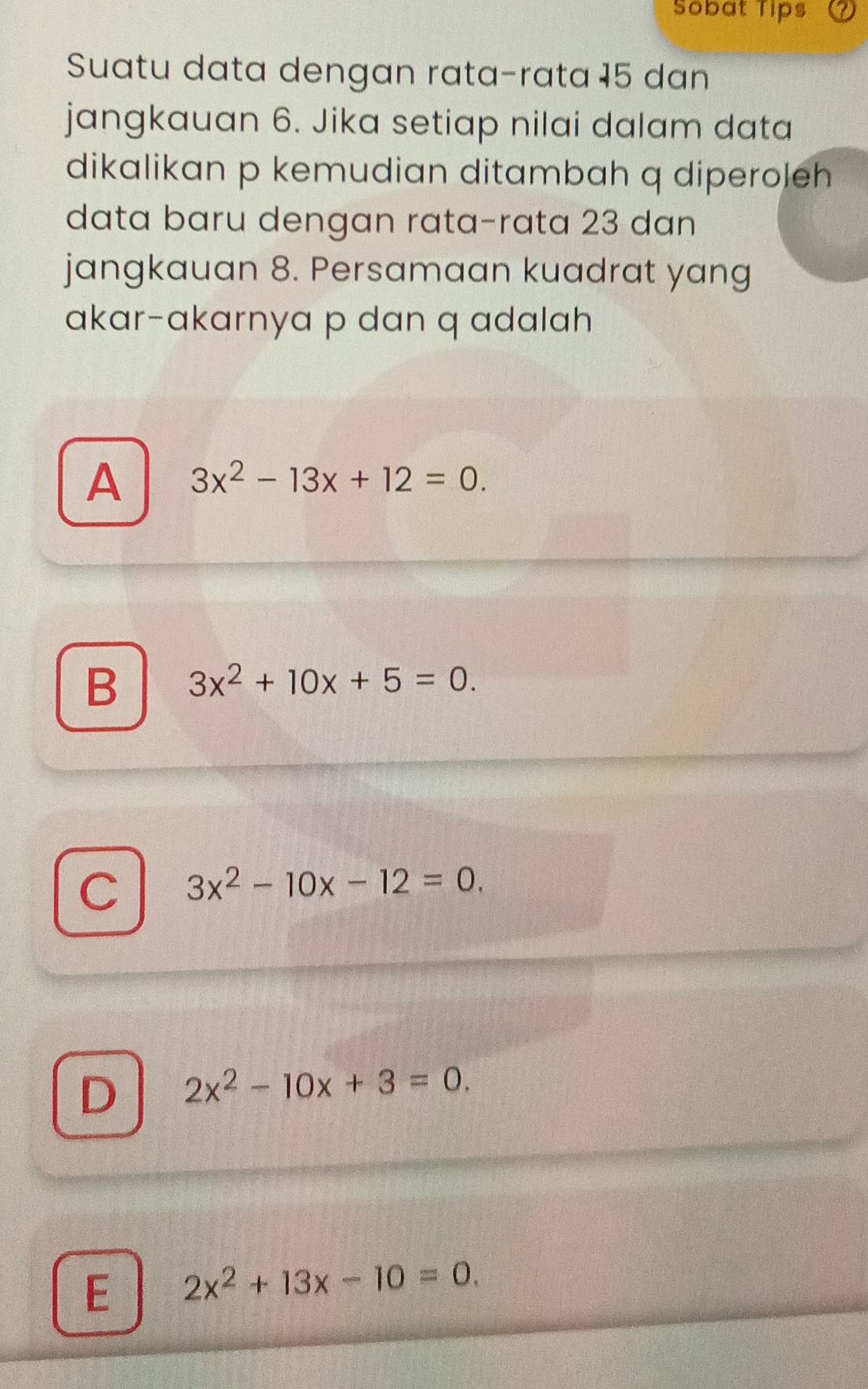 Sobat Tips
Suatu data dengan rata-rata 15 dan
jangkauan 6. Jika setiap nilai dalam data
dikalikan p kemudian ditambah q diperoleh
data baru dengan rata-rata 23 dan
jangkauan 8. Persamaan kuadrat yang
akar-akarnya p dan q adalah
A 3x^2-13x+12=0.
B 3x^2+10x+5=0.
C 3x^2-10x-12=0.
D 2x^2-10x+3=0.
E 2x^2+13x-10=0.