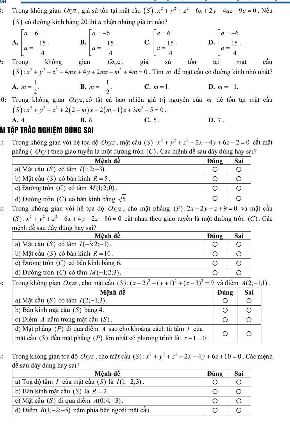 3: Trong không gian Oxyz , giả sử tồn tại mặt cầu (S) :x^2+y^2+z^2-6x+2y-4az+9a=0 Nếu
(S) có đường kính bằng 20 thì a nhận những giá trị nào?
A. beginbmatrix a=6 a=- 15/4 endarray. B. beginbmatrix a=-6 a=- 15/4 endarray. C. beginbmatrix a=6 a= 15/4 endarray. . D. beginbmatrix a=-6 a=frac 154^(: Trong không gian Oxyz , giả sử tồn tại mặt cầu
(S) :x^2)+y^2+z^2-4mx+4y+2mz+m^2+4m=0. Tìm m để mặt cầu có đường kính nhỏ nhất?
B.
A. m= 1/2 . m=- 1/2 . C. m=1. D. m=-1.
10: Trong không gian Oxyz,có tất cả bao nhiêu giá trị nguyên của m để tồn tại mặt cầu
(S):x^2+y^2+z^2+2(2+m)x-2(m-1)z+3m^2-5=0.
A. 4 . B. 6 . C. 5 . D. 7 .
ài Tập trắc nghiệm đúng sai
: Trong không gian với hệ tọa độ Oxyz , mặt cầu (S) : x^2+y^2+z^2-2x-4y+6z-2=0 cắt mặt
phẳng ( Oxy ) theo giao tuyến là một đường tròn (C). Các mệnh đề sau đây đúng hay sai?
2:  Trong không gian với hệ tọa độ Oxyz , cho mặt phẳng (P):2x-2y-z+9=0 và mặt cầu
(S) :x^2+y^2+z^2-6x+4y-2z-86=0 cắt nhau theo giao tuyến là một đường tròn (C). Các
3: Trong không gian Oxyz , cho mặt cầu (S):(x-2)^2+(y+1)^2+(z-3)^2=9 và điểm A(2;-1;1).
*:  Trong không gian toạ độ Oxyz , cho mặt cầu (S) :x^2+y^2+z^2+2x-4y+6z+10=0. Các mệnh