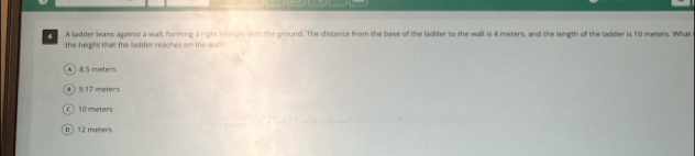 A ladder leans against a wall, forming a right triangle with the ground. The distance from the base of the ladder to the wall is 4 meters, and the length of the ladder is 10 meters. What
the height that the ladder reaches on the sall
A 8.5 meters
9.17 meters
c 10 meters
D 12 meters