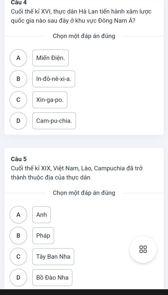 Cuối thế kỉ XVI, thực dân Hà Lan tiến hành xâm lược
quốc gia nào sau đây ở khu vực Đông Nam Á?
Chọn một đáp án đúng
A Miến Điện.
B In-đô-nê-xi-a.
C Xin-ga-po.
D Cam-pu-chia.
Câu 5
Cuối thế kỉ XIX, Việt Nam, Lào, Campuchia đã trở
thành thuộc địa của thực dân
Chọn một đáp án đúng
A Anh
B Pháp
C Tây Ban Nha
D Bồ Đào Nha