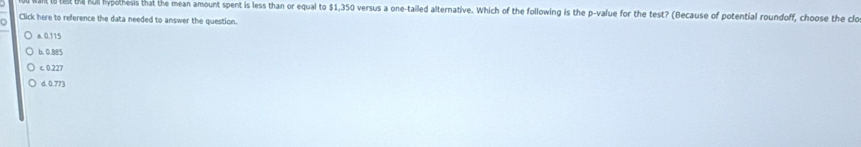 th hm ypothesis that the mean amount spent is less than or equal to $1,350 versus a one-tailed alternative. Which of the following is the p -value for the test? (Because of potential roundoff, choose the clo
Click here to reference the data needed to answer the question.
a. 0.115
b. 0.885
c. 0.227
d. 0.773