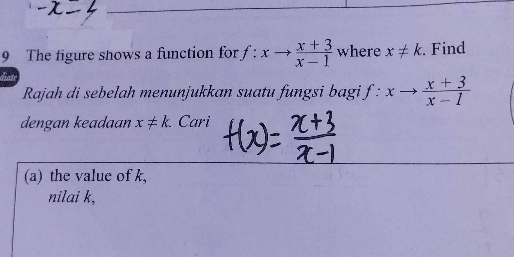 The figure shows a function for f:xto  (x+3)/x-1  where x!= k. Find 
diate 
Rajah di sebelah menunjukkan suatu fungsi bagi f:xto  (x+3)/x-1 
dengan keadaan x!= k. . Cari 
(a) the value of k, 
nilai k,