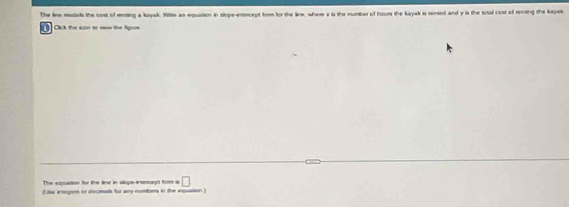 The line mistels the cost of mmting a koryak. Wite an equation in slope-intercept form for the line, where x is the number of hours the kayak is rented and y is the total cost of rersing the kayak 
Cick the ion to view the liguse 
The equution for the fine in stope insecept fom a □ 
(Usu ensegen or decimals for any numbers in the equation.)