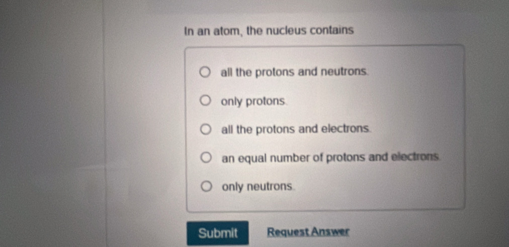 In an atom, the nucleus contains
all the protons and neutrons.
only protons
all the protons and electrons.
an equal number of protons and electrons
only neutrons.
Submit Request Answer