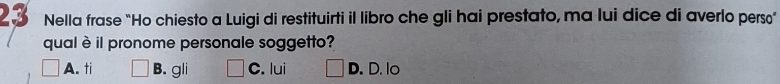 Nella frase “Ho chiesto a Luigi di restituirti il libro che gli hai prestato, ma lui dice di averlo perso”
qual èil pronome personale soggetto?
A. ti B. gli C. lui D. D. lo