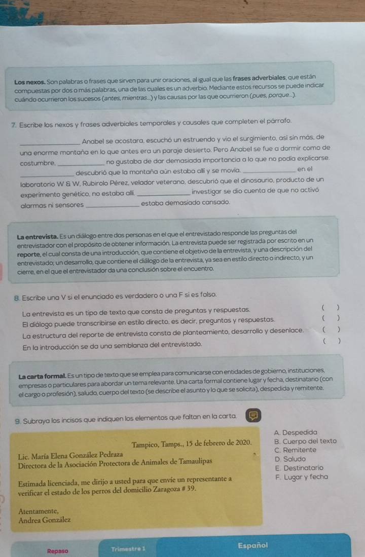 Los nexos. Son palabras o frases que sirven para unir oraciones, al igual que las frases adverbiales, que están
compuestas por dos o más palabras, una de las cuales es un adverbio. Mediante estos recursos se puede indicar
cuándo ocurrieron los sucesos (antes, mientras.) y las causas por las que ocurrieron (pues, porque...).
7. Escribe los nexos y frases adverbiales temporales y causales que completen el párrafo.
_
Anabel se acostara, escuchó un estruendo y vio el surgimiento, así sín más, de
una enorme montaña en lo que antes era un paraje desierto. Pero Anabel se fue a dormir como de
costumbre. _no gustaba de dar demasiada importancia a lo que no podia explicarse.
_
descubrió que la montaña aún estaba alli y se movía. _en el
laboratorio W & W, Rubirolo Pérez, velador veterano, descubrió que el dinosaurio, producto de un
experimento genético, no estaba alli _investigar se dio cuenta de que no activó
alarmas ni sensores _estaba demasiado cansado.
La entrevista. Es un diálogo entre dos personas en el que el entrevistado responde las preguntas del
entrevistador con el propósito de obtener información. La entrevista puede ser registrada por escrito en un
reporte, el cual consta de una introducción, que contiene el objetivo de la entrevista, y una descripción del
entrevistado; un desarrollo, que contiene el diálogo de la entrevista, ya sea en estilo directo o indirecto, y un
cierre, en el que el entrevistador da una conclusión sobre el encuentro.
8. Escribe una V si el enunciado es verdadero o una F si es falso.
La entrevista es un tipo de texto que consta de preguntas y respuestas. )
El diálogo puede transcribirse en estilo directo, es decir, preguntas y respuestas.  
La estructura del reporte de entrevista consta de planteamiento, desarrollo y desenlace. ( )
En la introducción se da una semblanza del entrevistado.  
La carta formall. Es un tipo de texto que se emplea para comunicarse con entidades de gobierno, instituciones,
empresas o particulares para abordar un tema relevante. Una carta formal contiene lugar y fecha, destinatario (con
el cargo o profesión), saludo, cuerpo del texto (se describe el asunto y lo que se solicita), despedida y remitente.
9. Subraya los incisos que indiquen los elementos que faltan en la carta.
A. Despedida
Tampico, Tamps., 15 de febrero de 2020. B. Cuerpo del texto
Lic. María Elena González Pedraza C. Remitente
Directora de la Asociación Protectora de Animales de Tamaulipas D. Saludo
E. Destinatario
Estimada licenciada, me dirijo a usted para que envíe un representante a F. Lugar y fecha
verificar el estado de los perros del domicilio Zaragoza # 39.
Atentamente,
Andrea González
Repaso Trimestre 1 Español