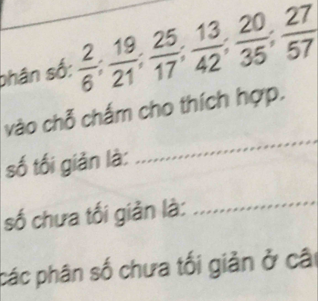 shân số:  2/6 ;  19/21 ;  25/17 ;  13/42 ;  20/35 ;  27/57 
_ 
vào chỗ chấm cho thích hợp. 
số tối giản là: 
số chưa tối giản là: 
_ 
các phân số chưa tối giản ở cât