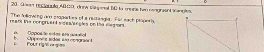 0 
20. Given rectangle ABCD, draw diagonal BD to create two congruent triangles. 
The following are properties of a rectangle. For each property, 
mark the congruent sides/angles on the diagram. 
a. Opposite sides are paralle 
b. Opposite sides are congruent 
c. Four right angles