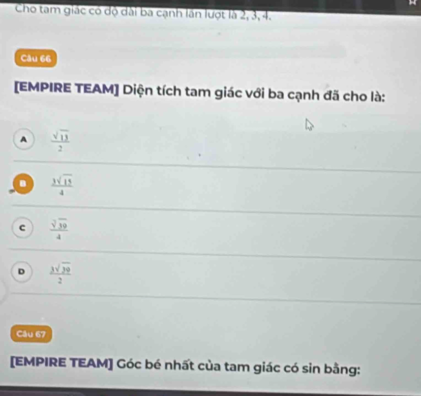 Cho tam giác có độ dài ba cạnh lần lượt là 2, 3, 4.
Câu 66
[EMPIRE TEAM] Diện tích tam giác với ba cạnh đã cho là:
A  sqrt(13)/2 
 3sqrt(15)/4 
c  sqrt[3](39)/4 
D  3sqrt(30)/2 
Câu 67
[EMPIRE TEAM] Góc bé nhất của tam giác có sin bằng: