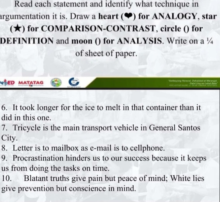 Read each statement and identify what technique in 
argumentation it is. Draw a heart (♥) for ANALOGY, star 
(★) for COMPARISON-CONTRAST, circle () for 
DEFINITION and moon () for ANALYSIS. Write on a ¼ 
of sheet of paper. 
PED MatatAg *Serbayong Hrena, Dokabded at Maranga Lañał Bafa 

6. It took longer for the ice to melt in that container than it 
did in this one. 
7. Tricycle is the main transport vehicle in General Santos 
City. 
8. Letter is to mailbox as e-mail is to cellphone. 
9. Procrastination hinders us to our success because it keeps 
us from doing the tasks on time. 
10. Blatant truths give pain but peace of mind; White lies 
give prevention but conscience in mind.