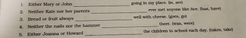 Either Mary or John _going in my place. (is, are) 
2. Neither Kate nor her parents _ever met anyone like Ace. (has, have) 
3. Bread or fruit always _well with cheese. (goes, go) 
4. Neither the nails nor the hammer _there. (was, were) 
5. Either Joanna or Howard _the children to school each day. (takes, take)