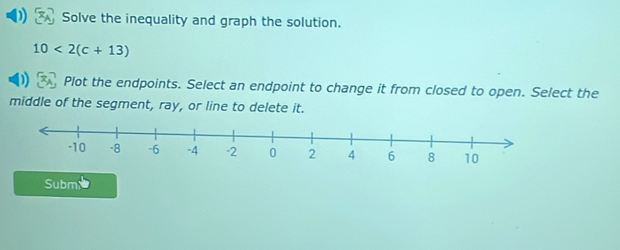 Solve the inequality and graph the solution.
10<2(c+13)
Plot the endpoints. Select an endpoint to change it from closed to open. Select the 
middle of the segment, ray, or line to delete it. 
Subm