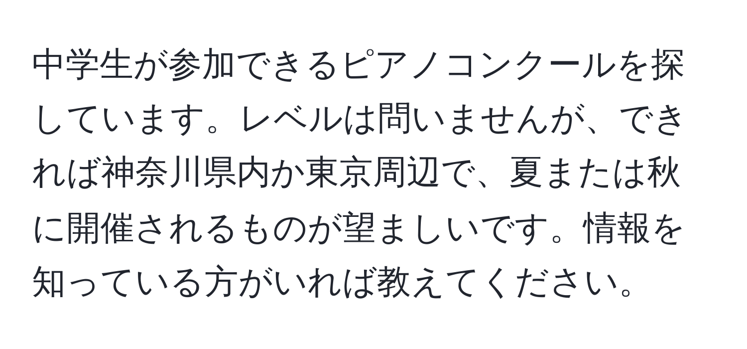 中学生が参加できるピアノコンクールを探しています。レベルは問いませんが、できれば神奈川県内か東京周辺で、夏または秋に開催されるものが望ましいです。情報を知っている方がいれば教えてください。