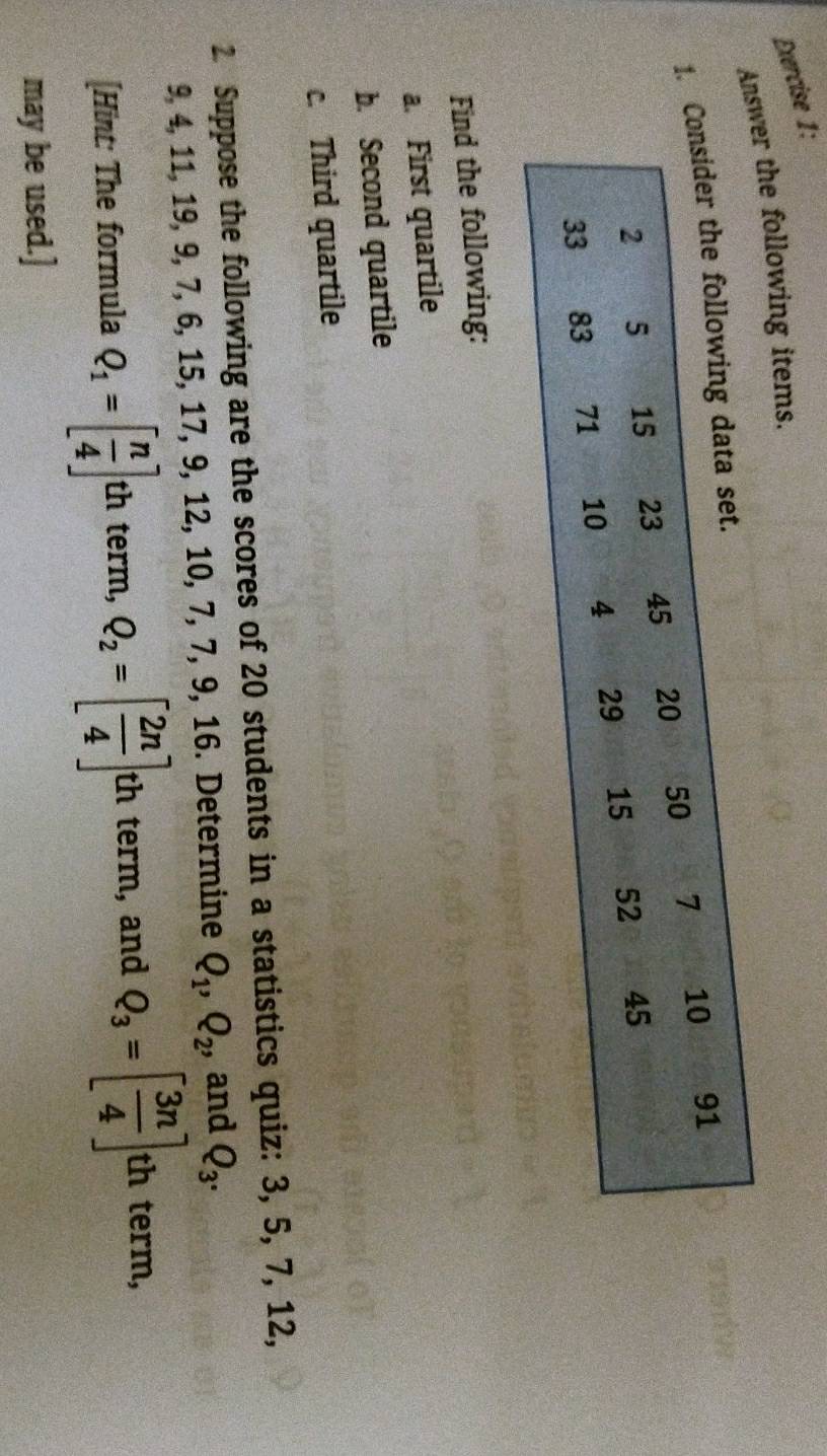 Athe following items. 
1. 
Find the following: 
a. First quartile 
b. Second quartile 
c. Third quartile 
2 Suppose the following are the scores of 20 students in a statistics quiz: 3, 5, 7, 12,
9, 4, 11, 19, 9, 7, 6, 15, 17, 9, 12, 10, 7, 7, 9, 16. Determine Q_1, Q_2, , and Q_3. 
[Hint: The formula Q_1=[ n/4 ] th term, Q_2=[ 2n/4 ]th term, and Q_3=[ 3n/4 ]th term, 
may be used.]