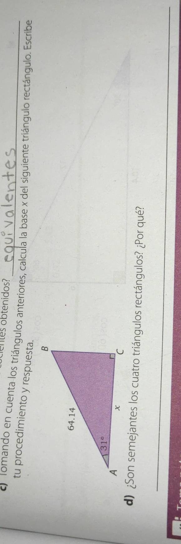 ntes obtenidos?
O Tomando en cuenta los triángulos anteriores, calcula la base x del siguiente triángulo rectángulo. Escribe
tu procedimiento y respuesta.
d) ¿Son semejantes los cuatro triángulos rectángulos? ¿Por qué?
_