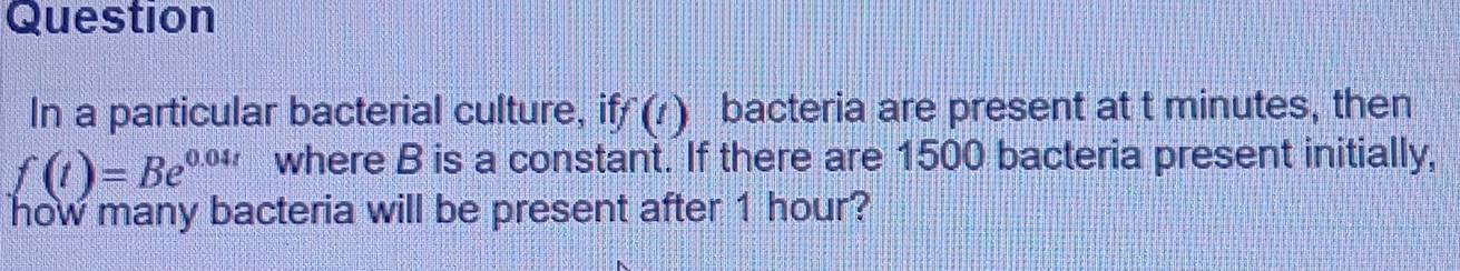 Question 
In a particular bacterial culture, if f(t) a bacteria are present at t minutes, then
f(t)=Be^(0.04t) where B is a constant. If there are 1500 bacteria present initially, 
how many bacteria will be present after 1 hour?