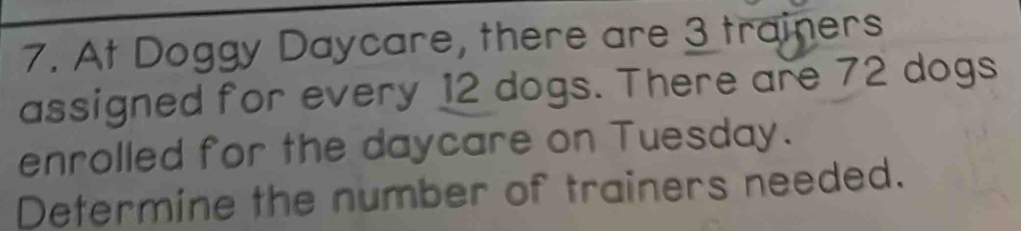 At Doggy Daycare, there are 3 trainers 
assigned for every 12 dogs. There are 72 dogs 
enrolled for the daycare on Tuesday. 
Determine the number of trainers needed.