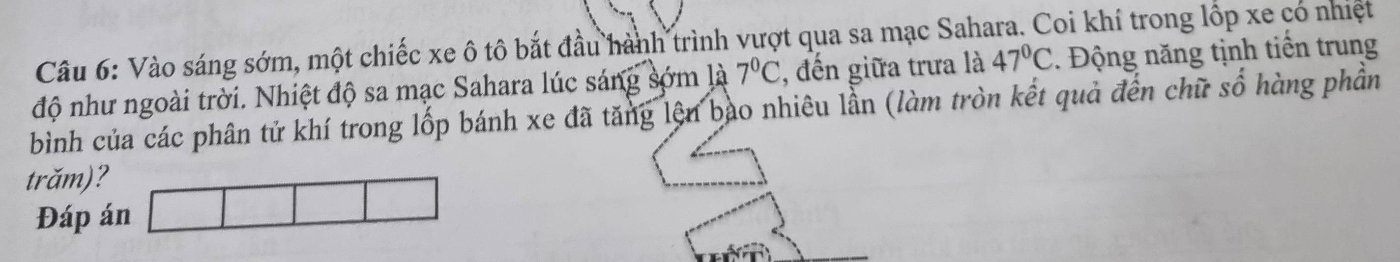 Vào sáng sớm, một chiếc xe ô tô bắt đầu hành trình vượt qua sa mạc Sahara. Coi khí trong lốp xe có nhiệt 
độ như ngoài trời. Nhiệt độ sa mạc Sahara lúc sáng sớm là 7°C , đến giữa trưa là 47°C. Động năng tịnh tiến trung 
bình của các phân tử khí trong lốp bánh xe đã tăng lện bào nhiêu lần (làm tròn kết quả đến chữ số hàng phần 
trăm)? 
Đáp án