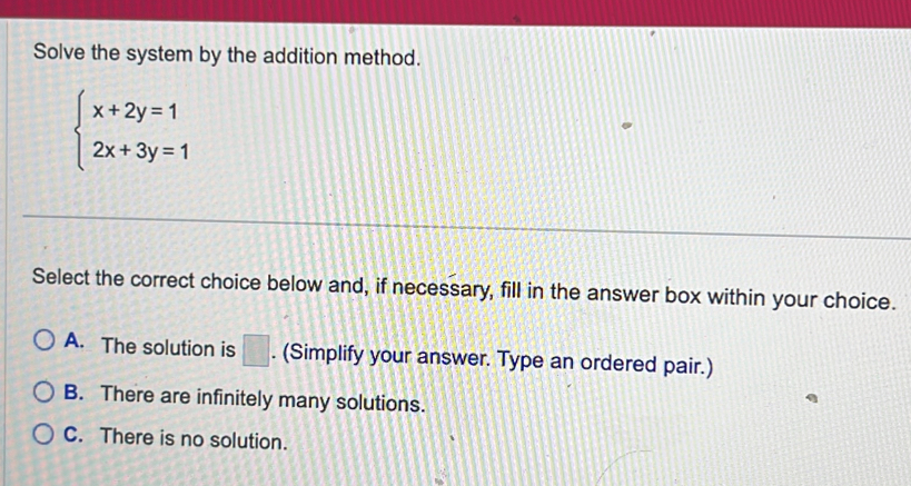 Solve the system by the addition method.
beginarrayl x+2y=1 2x+3y=1endarray.
Select the correct choice below and, if necessary, fill in the answer box within your choice.
A. The solution is □. (Simplify your answer. Type an ordered pair.)
B. There are infinitely many solutions.
C. There is no solution.