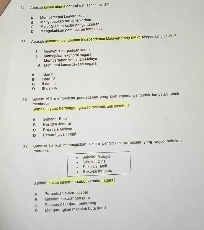 Apakah kesan utama darurat dari aspek politik?
A Mempercepat kemerdekaan
B Menyebabkan ramai terkorban
C Meningkatkan kadar pengangguran
D Mengukuhkan pentadbiran tempatan
25 Apakah matlamat penubuhan Independence Malayan Party (IMP) selepas tahun 1951?
I Memupuk perpaduan kaum
II Memajukan ekonomi negara
III Mempertahan ketuanan Melayu
IV Menuntut kemerdekaan negara
A l dan II
B I dan IV
C II dan III
D Ili dan IV
26 Sistem Ahli memberikan pendedahan yang baik kepada penduduk tempatan untuk
mentadbir.
Siapakah yang bertanggungjawab melantik ahli tersebut?
A Gabenor British
B Residen Jeneral
C Raja-raja Melayu
D Pesuruhjaya Tinggi
27 Senarai berikut menunjukkan sistem pendidikan vernakular yang wujud sebelum
merdeka.
Sekolah Melayu
Sekolah Cina
Sekolah Tamil
Sekolah Inggeris
Apakah kesan sistem tersebut kepada negara?
A Perpaduan sukar dicapai
B Masalah kekurangan guru
C Peluang pekerjaan berkurang
D Mengurangkan masalah buta huruf