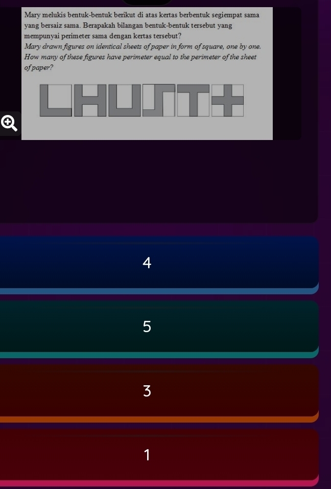 Mary melukis bentuk-bentuk berikut di atas kertas berbentuk segiempat sama
yang bersaiz sama. Berapakah bilangan bentuk-bentuk tersebut yang
mempunyai perimeter sama dengan kertas tersebut?
Mary drawn figures on identical sheets of paper in form of square, one by one.
How many of these figures have perimeter equal to the perimeter of the sheet
of paper?
4
5
3
1