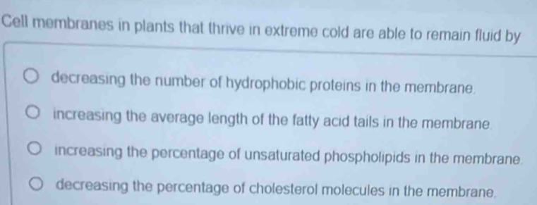 Cell membranes in plants that thrive in extreme cold are able to remain fluid by
decreasing the number of hydrophobic proteins in the membrane.
increasing the average length of the fatty acid tails in the membrane.
increasing the percentage of unsaturated phospholipids in the membrane.
decreasing the percentage of cholesterol molecules in the membrane.