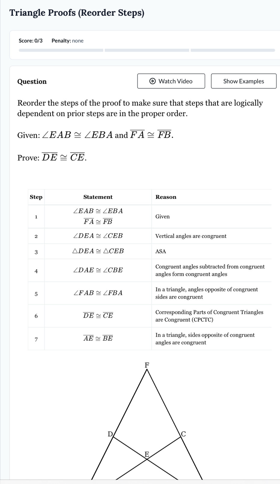 Triangle Proofs (Reorder Steps)
Score: 0/3 Penalty: none
Question Watch Video Show Examples
o
Reorder the steps of the proof to make sure that steps that are logically
dependent on prior steps are in the proper order.
Given: ∠ EAB≌ ∠ EBA and overline FA≌ overline FB.
Prove: overline DE≌ overline CE.