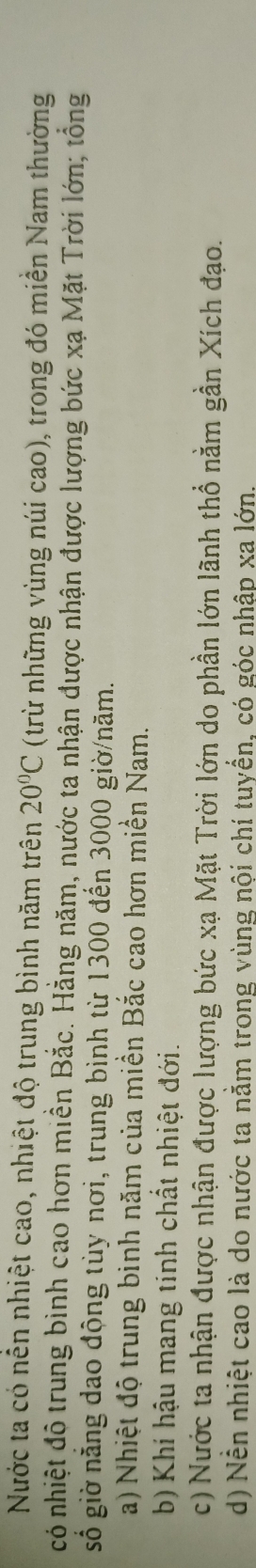 Nước ta có nên nhiệt cao, nhiệt độ trung bình năm trên 20°C (trừ những vùng núi cao), trong đó miền Nam thường
có nhiệt đô trung bình cao hơn miền Bắc. Hằng năm, nước ta nhận được nhận được lượng bức xạ Mặt Trời lớn; tổng
gố giờ năng dao động tùy nơi, trung bình từ 1300 đến 3000 giờ/năm.
a) Nhiệt độ trung binh năm của miền Bắc cao hơn miền Nam.
b) Khí hậu mang tính chất nhiệt đới.
c) Nước ta nhận được nhận được lượng bức xạ Mặt Trời lớn do phần lớn lãnh thổ nằm gần Xích đạo.
d) Nễn nhiệt cao là do nước ta nằm trong vùng nội chí tuyển, có góc nhập xa lớn.