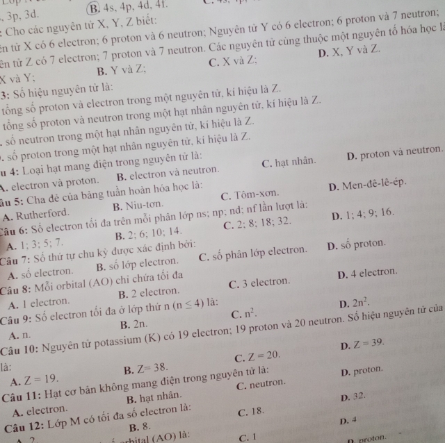 ,3p, 3d. B. 4s, 4p, 4d, 4t.
: Cho các nguyên tử X, Y, Z biết:
en tử X có 6 electron; 6 proton và 6 neutron; Nguyên tử Y có 6 electron; 6 proton và 7 neutron;
tên tử Z có 7 electron; 7 proton và 7 neutron. Các nguyên tử cùng thuộc một nguyên tố hóa học là
X và Y; B. Y và Z; C. X và Z; D. X, Y và Z.
3: Số hiệu nguyên tử là:
tổng số proton và electron trong một nguyên tử, kí hiệu là Z.
tổng số proton và neutron trong một hạt nhân nguyên tử, kí hiệu là Z.
A số neutron trong một hạt nhân nguyên tử, kí hiệu là Z.
S. số proton trong một hạt nhân nguyên tử, kí hiệu là Z.
lu 4: Loại hạt mang điện trong nguyên tử là:
A. electron và proton. B. electron và neutron. C. hạt nhân. D. proton và neutron.
ầu 5: Cha đẻ của bảng tuần hoàn hóa học là:
A. Rutherford. B. Niu-tơn. C. Tôm-xơn. D. Men-dê-lê-ép.
Câu 6: Số electron tối đa trên mỗi phân lớp ns; np; nd; nf lần lượt là:
A. 1; 3; 5; 7. B. 2; 6; 10; 14. C. 2; 8; 18; 32. D. 1; 4; 9; 16.
Câu 7: Số thứ tự chu kỳ được xác định bởi:
A. số electron. B. số lớp electron. C. số phân lớp electron. D. sô proton.
Câu 8: Mỗi orbital (AO) chi chứa tối đa
D. 4 electron.
A. l electron. B. 2 electron. C. 3 electron.
Câu 9: Số electron tối đa ở lớp thứ n (n≤ 4) là:
D. 2n^2.
A. n. B. 2n. C. n^2.
Câu 10: Nguyên tử potassium (K) có 19 electron; 19 proton và 20 neutron. Số hiệu nguyên tử của
D. Z=39.
là: C. Z=20.
A. Z=19. B. Z=38.
Câu 11: Hạt cơ bản không mang điện trong nguyên tử là:
D. proton.
A. electron. B. hạt nhân. C. neutron.
Câu 12: Lớp M có tối đa số electron là: C. 18. D. 32.
D. 4
B. 8.
2
shital (AO ) là: C. 1
D. proton.