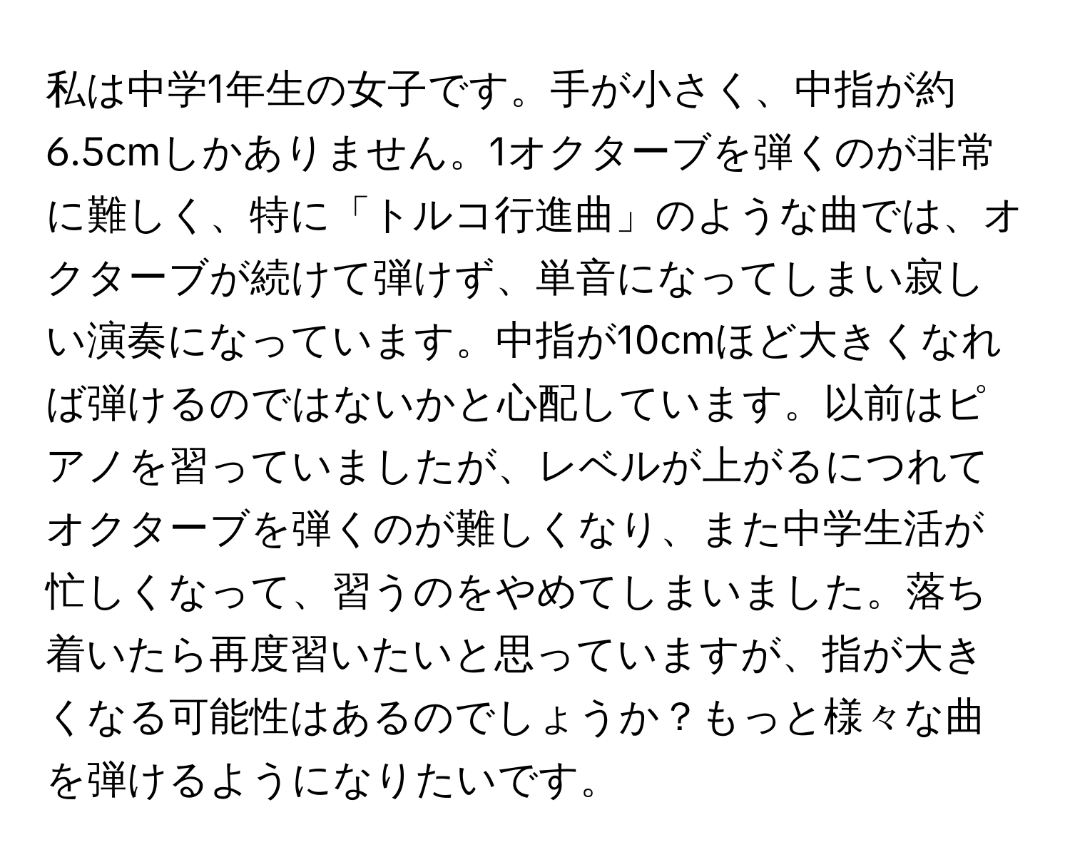 私は中学1年生の女子です。手が小さく、中指が約6.5cmしかありません。1オクターブを弾くのが非常に難しく、特に「トルコ行進曲」のような曲では、オクターブが続けて弾けず、単音になってしまい寂しい演奏になっています。中指が10cmほど大きくなれば弾けるのではないかと心配しています。以前はピアノを習っていましたが、レベルが上がるにつれてオクターブを弾くのが難しくなり、また中学生活が忙しくなって、習うのをやめてしまいました。落ち着いたら再度習いたいと思っていますが、指が大きくなる可能性はあるのでしょうか？もっと様々な曲を弾けるようになりたいです。