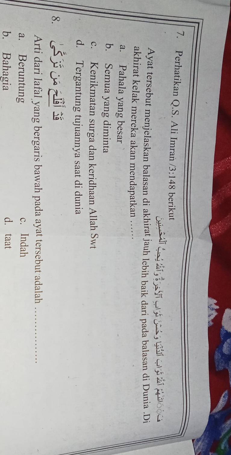 Perhatikan Q.S. Ali Imran /3:148 berikut
Ayat tersebut menjelaskan balasan di akhirat jauh lebih baik dari pada balasan di Dunia .Di
akhirat kelak mereka akan mendapatkan …
a. Pahala yang besar
b. Semua yang diminta
c. Kenikmatan surga dan keridhaan Allah Swt
d. Tergantung tujuannya saat di dunia
8.
Arti dari lafal yang bergaris bawah pada ayat tersebut adalah_
a. Beruntung c. Indah
b. Bahagia d. taat