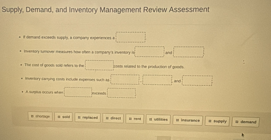 Supply, Demand, and Inventory Management Review Assessment 
If demand exceeds supply, a company experiences a □
Inventory turnover measures how often a company's inventory is □ and □
The cast of goods sold refers to the □ costs related to the production of goods. 
Inventory carrying costs include expenses such as □ , □ , □ and □
A surplus occurs when □ exceeds □
# shortage : sold ; replaced :; direct :: rent :: utilities :: insurance :: supply :: demand