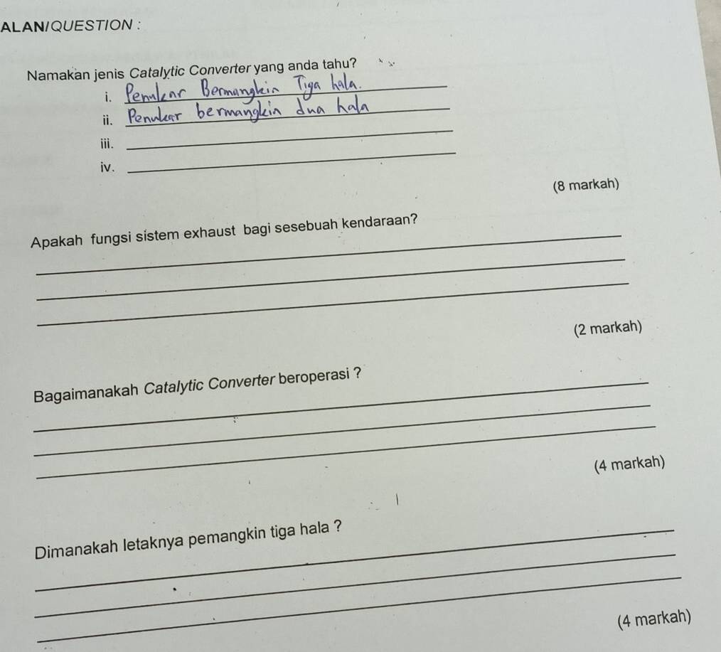 ALAN/QUESTION : 
_ 
Namakan jenis Catalytic Converter yang anda tahu? 
_ 
i. 
ⅱ. 
_ 
ⅲ. 
_ 
iv. 
(8 markah) 
Apakah fungsi sistem exhaust bagi sesebuah kendaraan? 
_ 
_ 
(2 markah) 
_ 
_Bagaimanakah Catalytic Converter beroperasi ? 
_ 
(4 markah) 
_ 
_Dimanakah letaknya pemangkin tiga hala ? 
_ 
(4 markah)