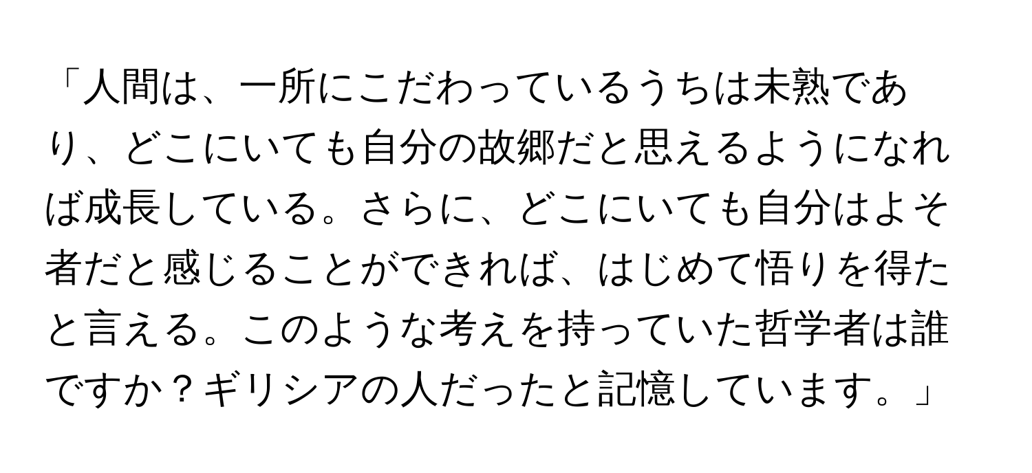 「人間は、一所にこだわっているうちは未熟であり、どこにいても自分の故郷だと思えるようになれば成長している。さらに、どこにいても自分はよそ者だと感じることができれば、はじめて悟りを得たと言える。このような考えを持っていた哲学者は誰ですか？ギリシアの人だったと記憶しています。」