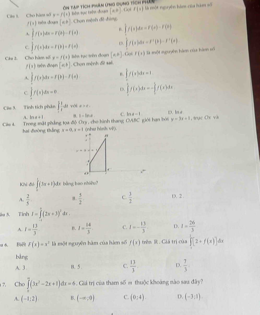 Ôn tạp tích phân ứng dụng tích phân
Câu 1. Cho hàm số y=f(x) liên tục trên đoạn [a,b], Gọi P(x) là một nguyên hàm của hàm số
f(x) trên đoạn [a/b] Chọn mệnh đề đủng,
A. ∈tlimits f(x)dx=F(b)-F(a)
B. ∈tlimits f(x)dx=F(a)-F(b)
C. ∈tlimits 'f(x)dx=F(b)+F(a).
D. ∈tlimits _0^(tf(x)dx=F^1)(b)-F^1(a).
Câu 2. Cho hàm số y=f(x) liên tục trên đoạn [a,b]. Gọi P(x) là một nguyên hàm của hàm số
f(x) trên đoạn [a,b]. Chọn mệnh đề sai.
A. ∈tlimits^hf(x)dx=F(b)-F(a)
B. ∈tlimits f(x)dx=1.
C. ∈tlimits _0^(1f(x)dx=0.
D. ∈tlimits _a^bf(x)dx=-∈tlimits _b^cf(x)dx
Câu 3. Tính tích phân ∈t _e^1frac 1)tdt với a>e_1
A. ln a+1.
B3 . 1-ln a. C. In a=1 D. lna.
Câu 4. Trong mặt phẳng tọa độ Oxy , cho hình thang OABC giới hạn bởi y=3x+1 , trục Ox và
hai đường thắng x=0,x=1 (như hình vẽ).
、 "
y=a· x+1

O
√
Khi đó ∈tlimits _0^(1(3x+1)dx bằng bao nhiêu?
C.
A. frac 2)5.  5/2 .  3/2 
B.
D. 2.
âu 5. Tính I=∈tlimits _0^(0(2x+3)^2)dx.
A. I= 13/3 . I= 14/3 . I=- 13/3 . D. I= 26/3 
B.
C.
u 6. Biết F(x)=x^2 là một nguyên hàm của hàm số f(x) trên R . Giá trị của ∈tlimits^2[2+f(x)]dx
bằng
A. 3 . B. 5 . C.  13/3 . D.  7/3 .
7. Cho ∈tlimits _0^(m(3x^2)-2x+1)dx=6 Giá trị của tham số m thuộc khoảng nào sau đây?
A. (-1;2). B. (-∈fty ;0). C. (0;4). D. (-3;1).