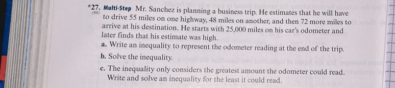 Multi-Step Mr. Sanchez is planning a business trip. He estimates that he will have
66 to drive 55 miles on one highway, 48 miles on another, and then 72 more miles to 
arrive at his destination. He starts with 25,000 miles on his car’s odometer and 
later finds that his estimate was high. 
a. Write an inequality to represent the odometer reading at the end of the trip. 
b. Solve the inequality. 
c. The inequality only considers the greatest amount the odometer could read. 
Write and solve an inequality for the least it could read.