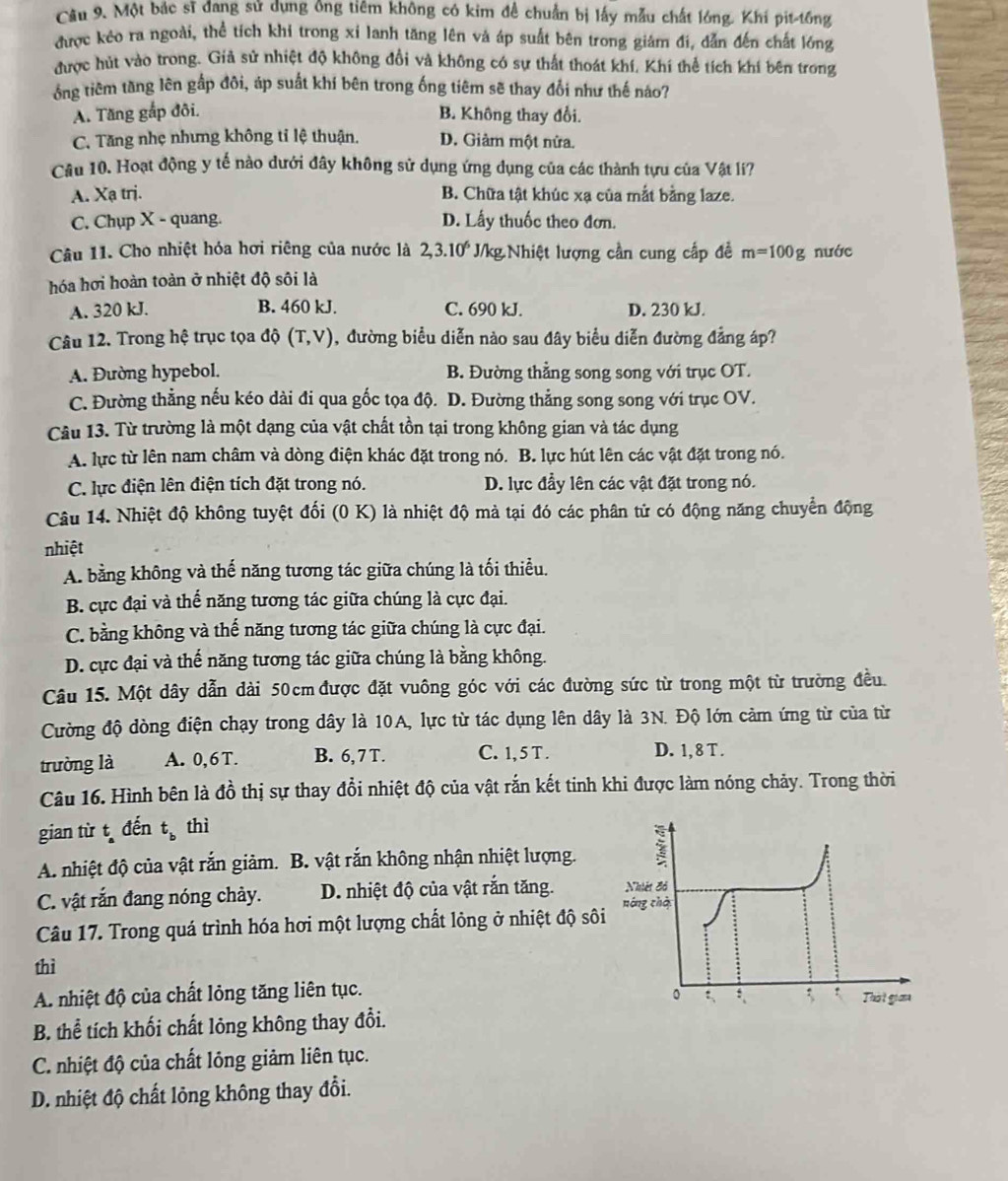 Một bắc sĩ đang sử dụng ông tiêm không có kim đề chuẩn bị lấy mẫu chất lóng. Khí pit-tồng
được kẻo ra ngoài, thể tích khi trong xỉ lanh tăng lên và áp suất bên trong giám đi, dẫn đến chất lớng
được hút vào trong. Giả sử nhiệt độ không đổi và không có sự thất thoát khí, Khí thể tích khí bên trong
ổng tiêm tăng lên gấp đôi, áp suất khí bên trong ống tiêm sẽ thay đổi như thế náo?
A. Tăng gấp đôi. B. Không thay đổi.
C. Tăng nhẹ nhưng không tỉ lệ thuận. D. Giảm một nửa.
Cầu 10. Hoạt động y tế nào dưới đây không sử dụng ứng dụng của các thành tựu của Vật lí?
A. Xạ trị. B. Chữa tật khúc xạ của mắt bằng laze.
C. Chụp X - quang. D. Lấy thuốc theo đơn.
Câu 11. Cho nhiệt hóa hơi riêng của nước là 2,3.10^6 J/kg Nhiệt lượng cần cung cấp đề m=100g nước
hóa hơi hoàn toàn ở nhiệt độ sôi là
A. 320 kJ. B. 460 kJ. C. 690 kJ. D. 230 kJ.
Câu 12. Trong hệ trục tọa độ (T,V) , đường biểu diễn nào sau đây biểu diễn đường đẳng áp?
A. Đường hypebol. B. Đường thẳng song song với trục OT.
C. Đường thẳng nếu kéo dài đi qua gốc tọa độ. D. Đường thẳng song song với trục OV.
Câu 13. Từ trường là một dạng của vật chất tồn tại trong không gian và tác dụng
A. lực từ lên nam châm và dòng điện khác đặt trong nó. B. lực hút lên các vật đặt trong nó.
C. lực điện lên điện tích đặt trong nó. D. lực đầy lên các vật đặt trong nó.
Câu 14. Nhiệt độ không tuyệt đối (0 K) là nhiệt độ mả tại đó các phân tử có động năng chuyển động
nhiệt
A. bằng không và thế năng tương tác giữa chúng là tối thiểu.
B. cực đại và thế năng tương tác giữa chúng là cực đại.
C. bằng không và thế năng tương tác giữa chúng là cực đại.
D. cực đại và thế năng tương tác giữa chúng là bằng không.
Câu 15. Một dây dẫn dài 50cmđược đặt vuông góc với các đường sức từ trong một từ trường đều.
Cường độ dòng điện chạy trong dây là 10A, lực từ tác dụng lên dây là 3N. Độ lớn cảm ứng từ của từ
trường là A. 0,6T. B. 6,7T. C. 1, 5 T . D. 1, 8 T .
Câu 16. Hình bên là đồ thị sự thay đổi nhiệt độ của vật rắn kết tinh khi được làm nóng chảy. Trong thời
gian từ t đến t_b thì
A. nhiệt độ của vật rắn giảm. B. vật rắn không nhận nhiệt lượng.
C. vật rắn đang nóng chảy. D. nhiệt độ của vật rắn tăng. Nhiệt đồ
Câu 17. Trong quá trình hóa hơi một lượng chất lông ở nhiệt độ sôi nóng chà
thì
A. nhiệt độ của chất lỏng tăng liên tục. 。 ; Thờt giớa
B. thể tích khối chất lỏng không thay đổi.
C. nhiệt độ của chất lỏng giảm liên tục.
D. nhiệt độ chất lỏng không thay đổi.